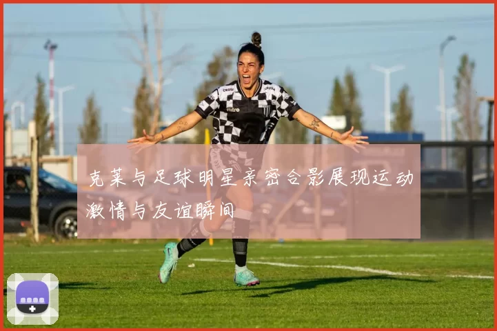 克莱与足球明星亲密合影展现运动激情与友谊瞬间