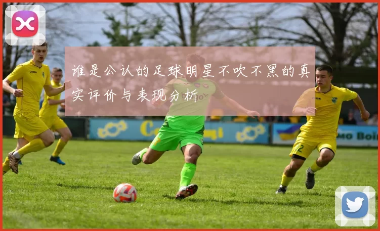 谁是公认的足球明星不吹不黑的真实评价与表现分析