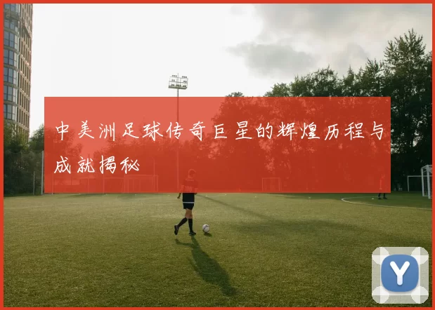 中美洲足球传奇巨星的辉煌历程与成就揭秘