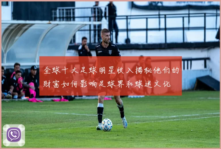 全球十大足球明星收入揭秘他们的财富如何影响足球界和球迷文化