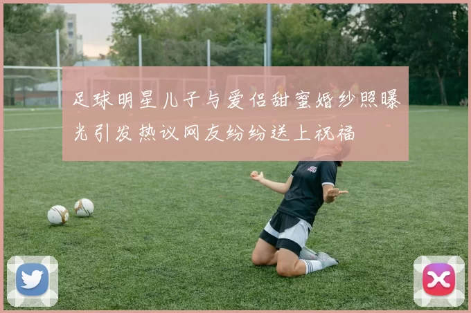 足球明星儿子与爱侣甜蜜婚纱照曝光引发热议网友纷纷送上祝福