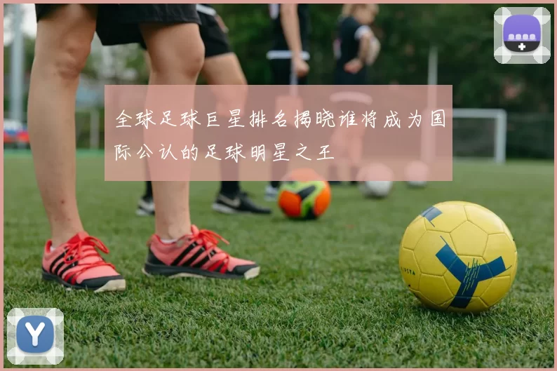 全球足球巨星排名揭晓谁将成为国际公认的足球明星之王