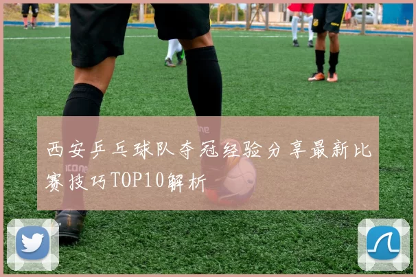 西安乒乓球队夺冠经验分享最新比赛技巧TOP10解析