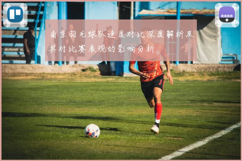 南京羽毛球队速度对比深度解析及其对比赛表现的影响分析