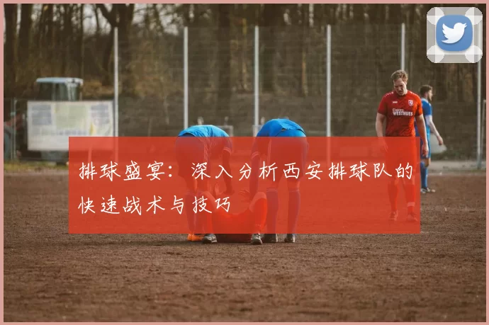 排球盛宴：深入分析西安排球队的快速战术与技巧