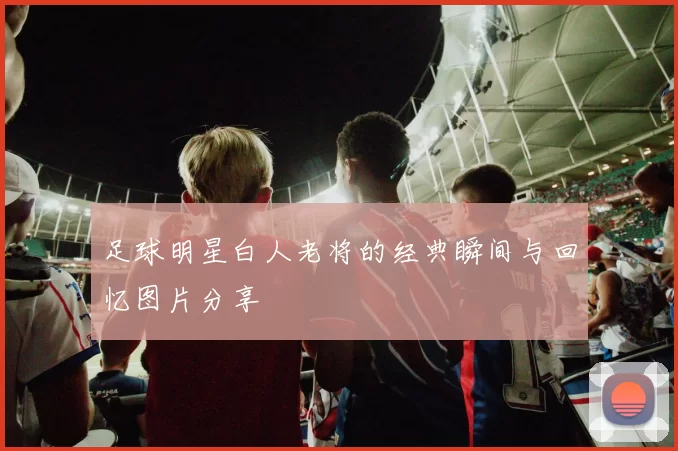 足球明星白人老将的经典瞬间与回忆图片分享