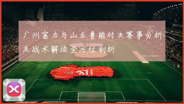 广州富力与山东鲁能对决赛事分析及战术解读全方位剖析