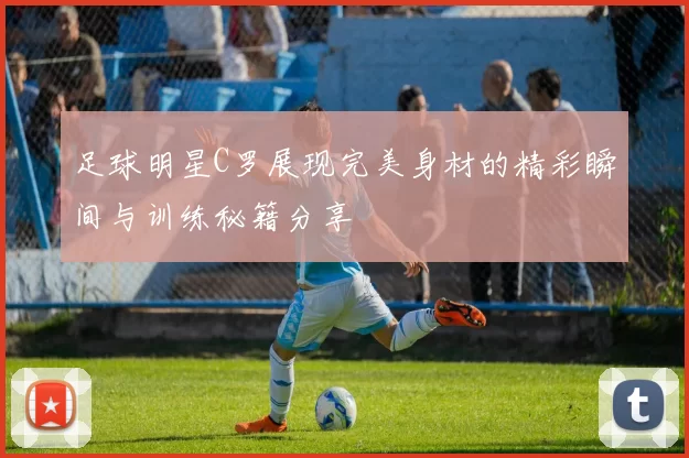 足球明星C罗展现完美身材的精彩瞬间与训练秘籍分享