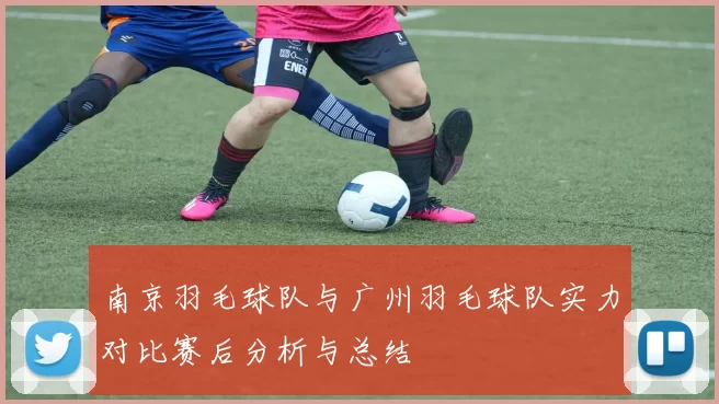 南京羽毛球队与广州羽毛球队实力对比赛后分析与总结