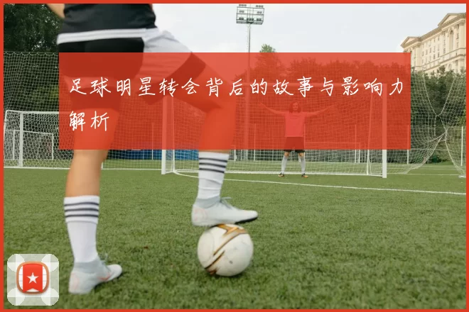足球明星转会背后的故事与影响力解析