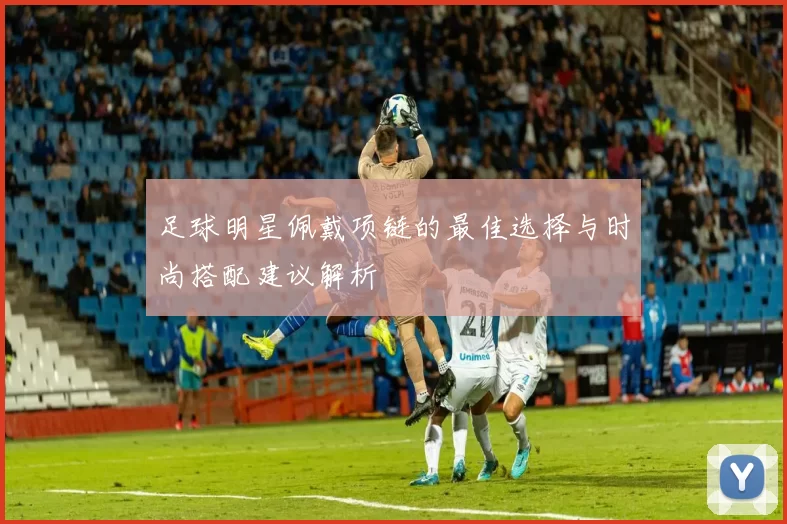 足球明星佩戴项链的最佳选择与时尚搭配建议解析
