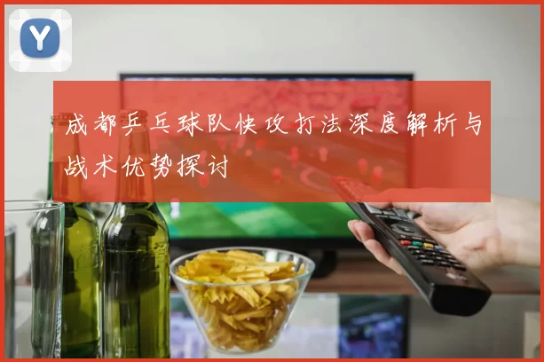 成都乒乓球队快攻打法深度解析与战术优势探讨