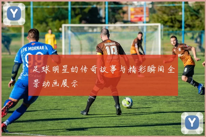 足球明星的传奇故事与精彩瞬间全景动画展示