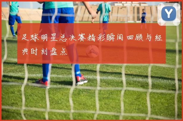足球明星总决赛精彩瞬间回顾与经典时刻盘点
