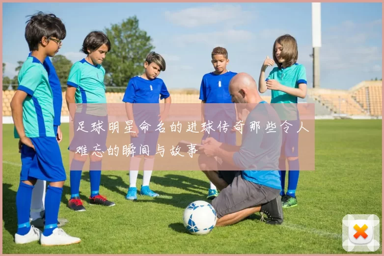 足球明星命名的进球传奇那些令人难忘的瞬间与故事