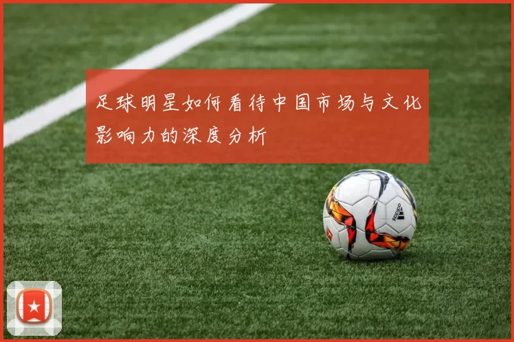 足球明星如何看待中国市场与文化影响力的深度分析