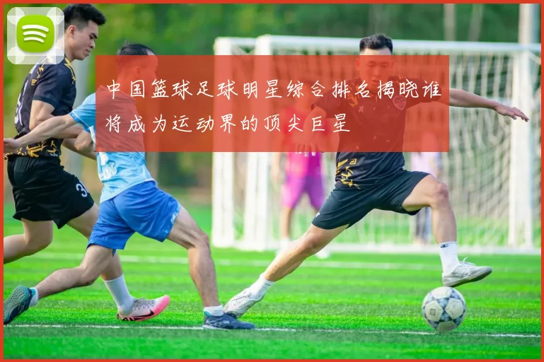 中国篮球足球明星综合排名揭晓谁将成为运动界的顶尖巨星
