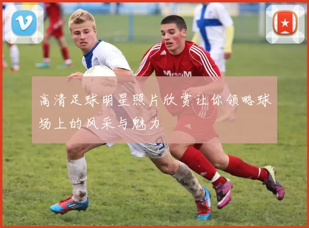 高清足球明星照片欣赏让你领略球场上的风采与魅力