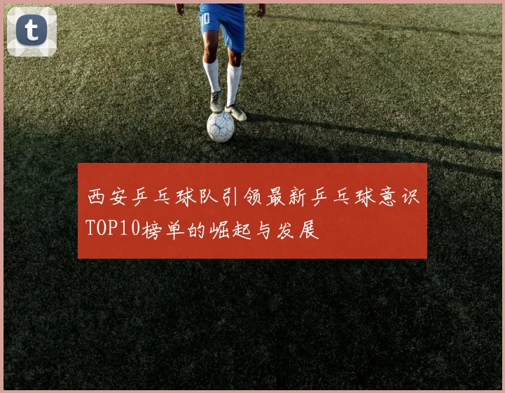 西安乒乓球队引领最新乒乓球意识TOP10榜单的崛起与发展