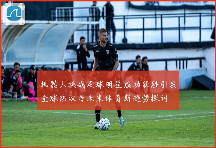 机器人挑战足球明星成功获胜引发全球热议与未来体育新趋势探讨