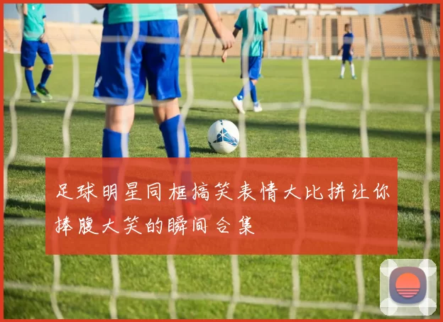 足球明星同框搞笑表情大比拼让你捧腹大笑的瞬间合集