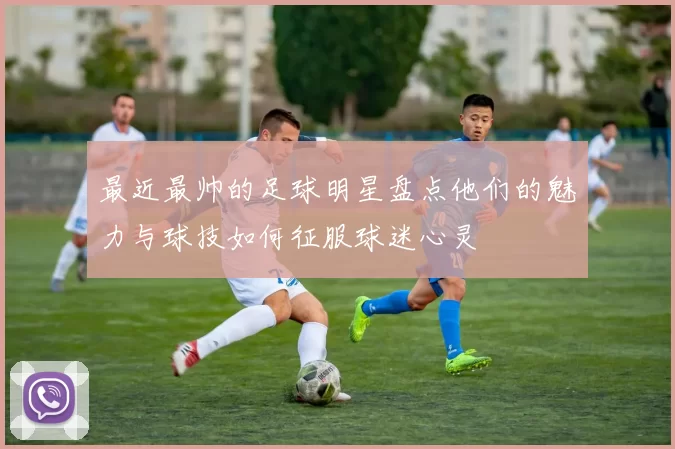 最近最帅的足球明星盘点他们的魅力与球技如何征服球迷心灵