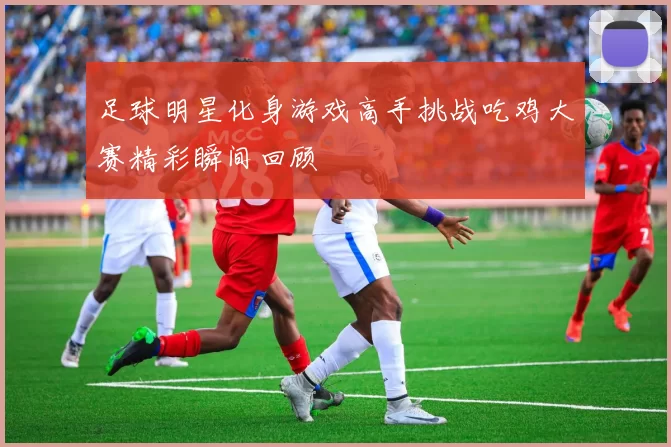 足球明星化身游戏高手挑战吃鸡大赛精彩瞬间回顾