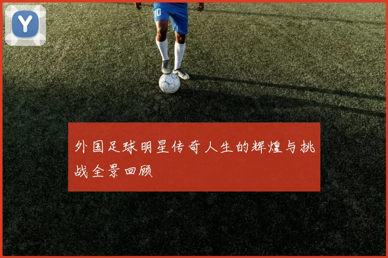 外国足球明星传奇人生的辉煌与挑战全景回顾
