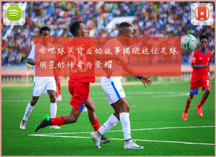 帝吧球衣背后的故事揭晓这位足球明星的传奇与荣耀