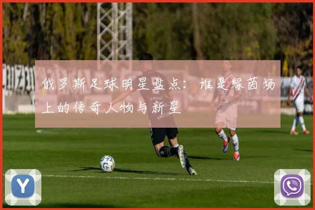 俄罗斯足球明星盘点：谁是绿茵场上的传奇人物与新星