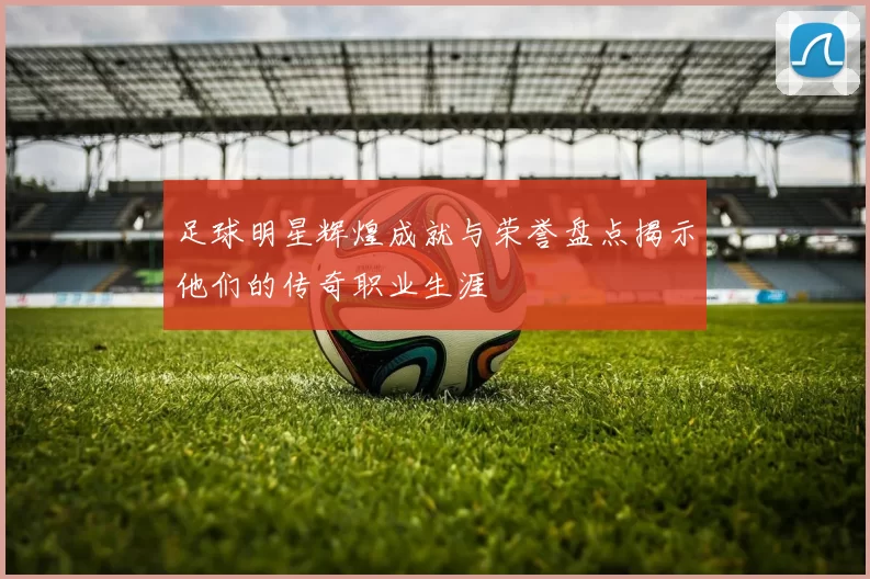 足球明星辉煌成就与荣誉盘点揭示他们的传奇职业生涯
