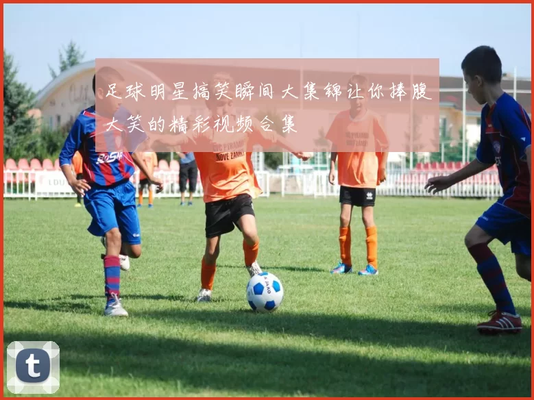 足球明星搞笑瞬间大集锦让你捧腹大笑的精彩视频合集