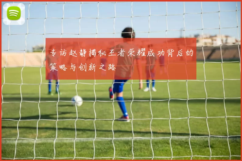 专访赵静揭秘王者荣耀成功背后的策略与创新之路
