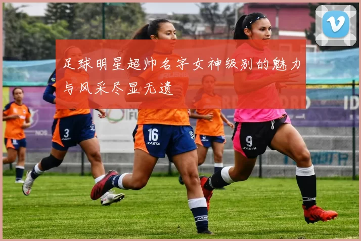 足球明星超帅名字女神级别的魅力与风采尽显无遗