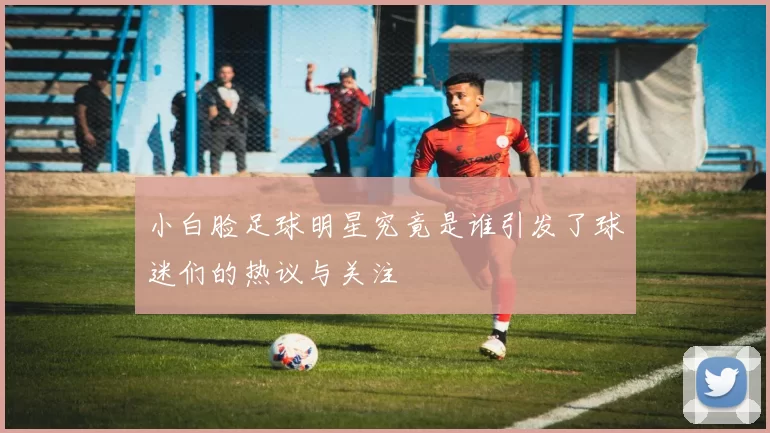 小白脸足球明星究竟是谁引发了球迷们的热议与关注