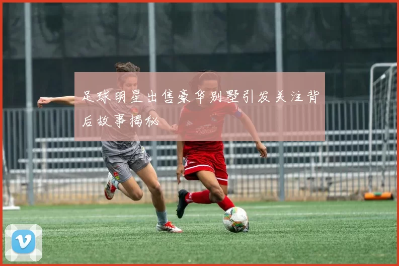 足球明星出售豪华别墅引发关注背后故事揭秘