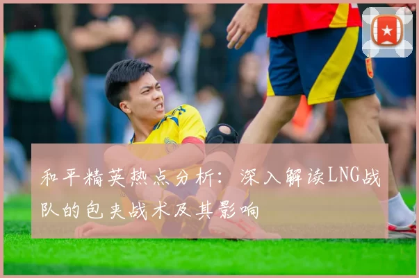 和平精英热点分析：深入解读LNG战队的包夹战术及其影响