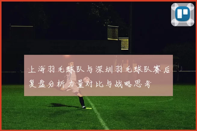 上海羽毛球队与深圳羽毛球队赛后复盘分析力量对比与战略思考