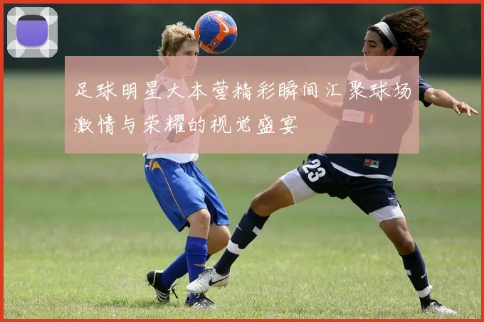 足球明星大本营精彩瞬间汇聚球场激情与荣耀的视觉盛宴
