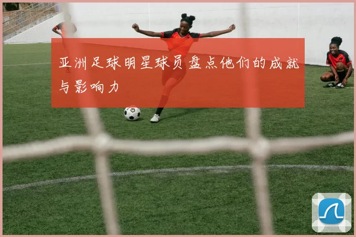 亚洲足球明星球员盘点他们的成就与影响力