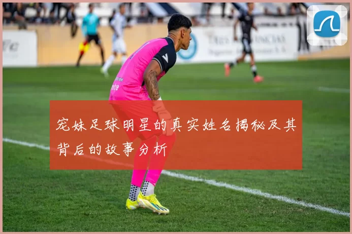 宠妹足球明星的真实姓名揭秘及其背后的故事分析