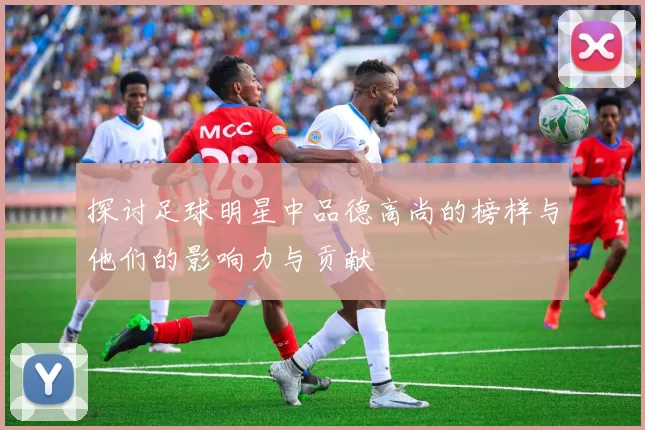探讨足球明星中品德高尚的榜样与他们的影响力与贡献