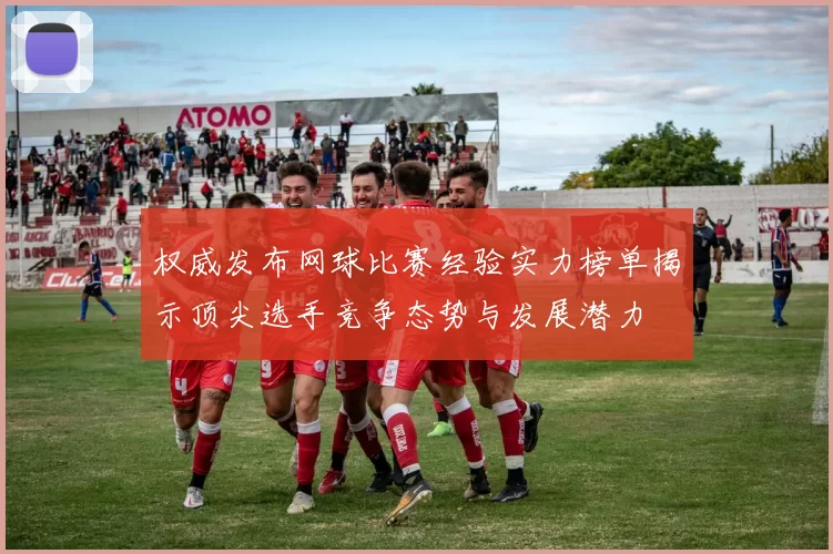 权威发布网球比赛经验实力榜单揭示顶尖选手竞争态势与发展潜力