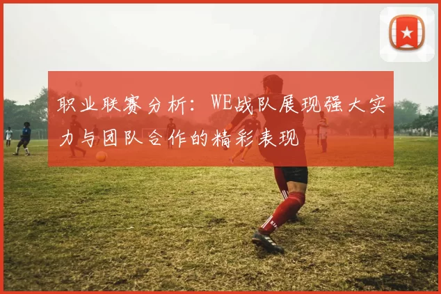 职业联赛分析：WE战队展现强大实力与团队合作的精彩表现