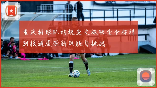 重庆排球队的蜕变之旅联合会杯特别报道展现新风貌与挑战