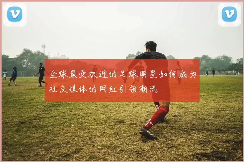 全球最受欢迎的足球明星如何成为社交媒体的网红引领潮流