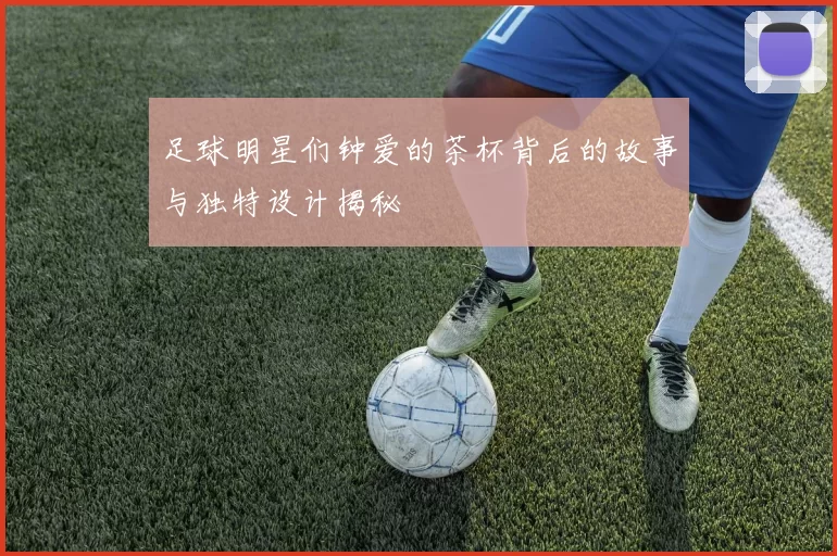 足球明星们钟爱的茶杯背后的故事与独特设计揭秘