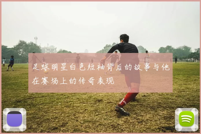 足球明星白色短袖背后的故事与他在赛场上的传奇表现