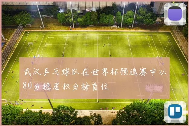 武汉乒乓球队在世界杯预选赛中以80分稳居积分榜首位