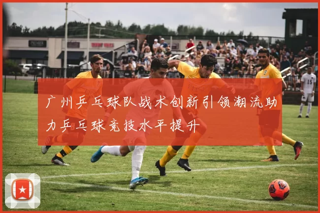 广州乒乓球队战术创新引领潮流助力乒乓球竞技水平提升